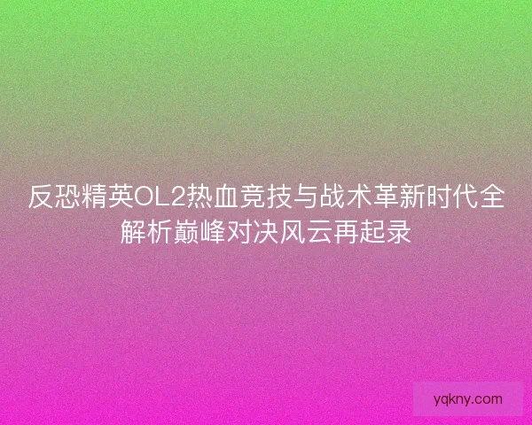 反恐精英OL2热血竞技与战术革新时代全解析巅峰对决风云再起录