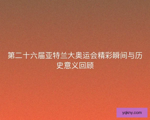 第二十六届亚特兰大奥运会精彩瞬间与历史意义回顾